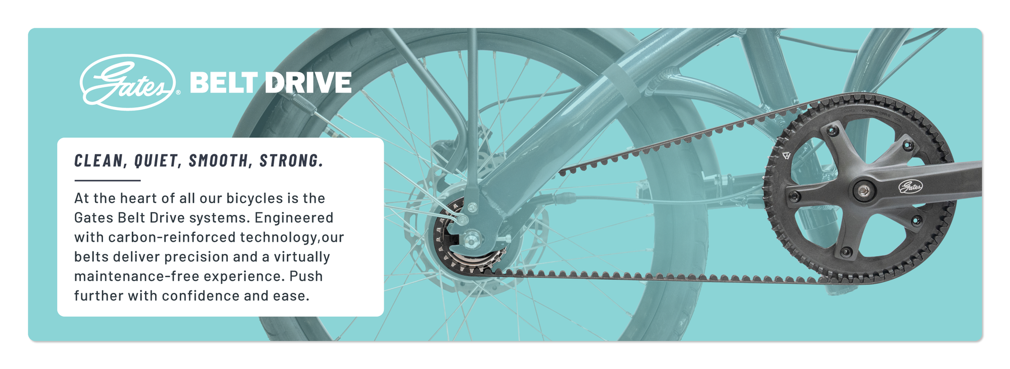 Clean, Quiet, Smooth, Strong. At the heart of all our bicycles is the Gates Belt Drive systems. Engineered with carbon-reinforced technology, our belts deliver precision and a virtually maintenance-free experience. Push further with confidence and ease.
