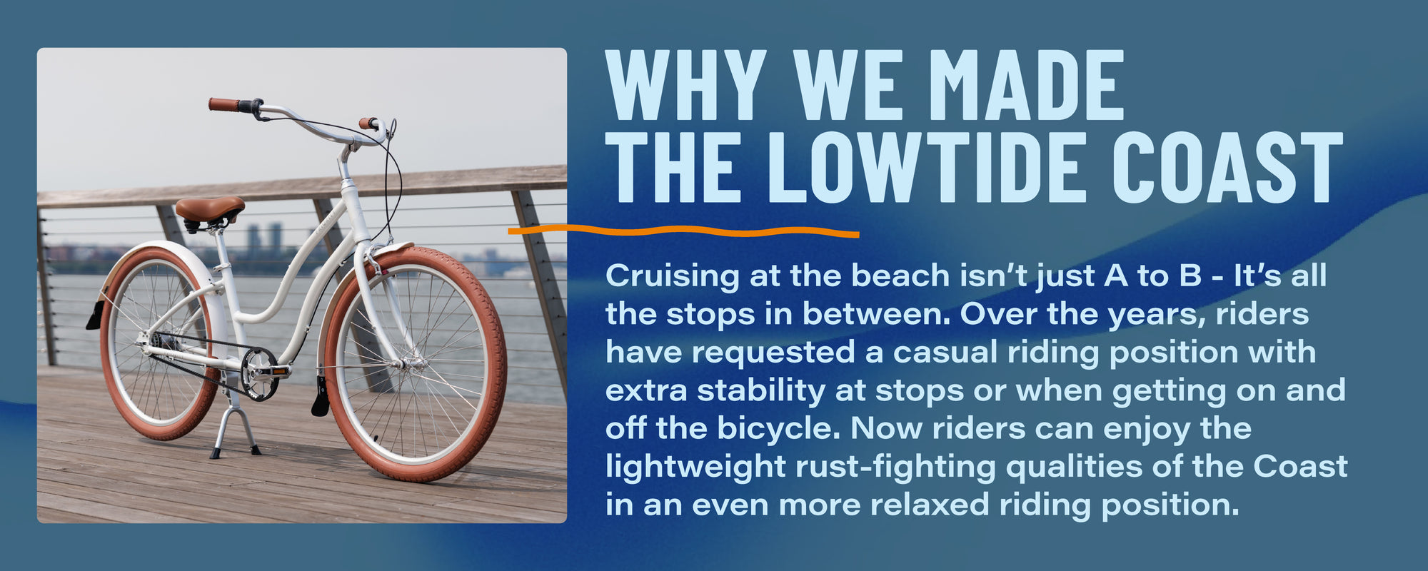 Why We Made the Lowtide Coast. Cruising at the beach isn't just A to B - it's all the stops in between. Over the years, riders have requested a casual riding position with extra stability at stops or when getting on and off the bicycle. Now riders can enjoy the lightweight rust-fighting qualities of the Coast in an even more relaxed riding position.