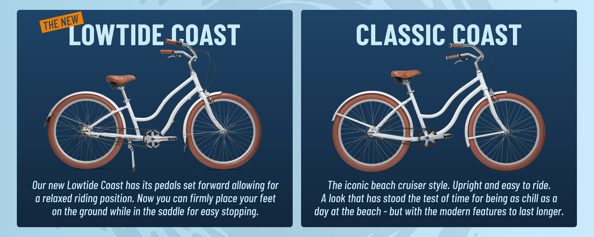 Lowtide Coast: Our new Lowtide coast has its pedals set forward allowing for a relaxed riding position. Now you can firmly place your feet on the ground while in the saddle for easy stopping.

Classic Coast: The iconic beach cruiser style. Upright and easy to ride. A look that has stood the test of time for beins as chill as a day at the beach - but with modern features to last longer.